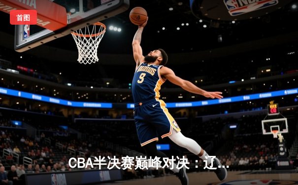 CBA半决赛巅峰对决：辽宁逆转广东挺进总决赛 赵继伟关键三分定乾坤