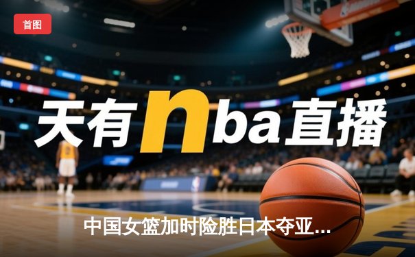 中国女篮加时险胜日本夺亚洲杯 韩旭23+16统治内线