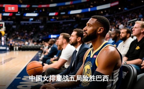 中国女排鏖战五局险胜巴西，张常宁砍28分率队挺进四强