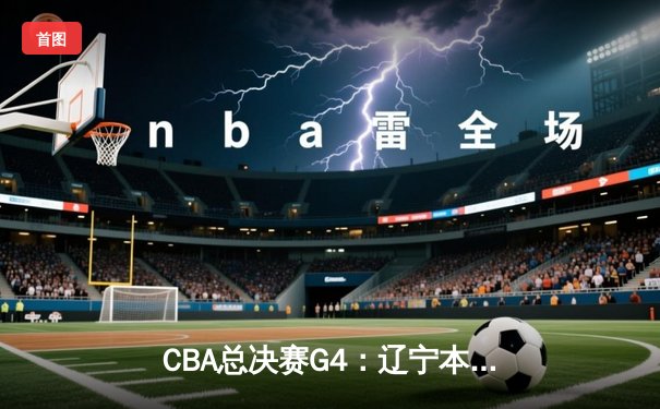 CBA总决赛G4：辽宁本钢力克新疆伊力特，总比分3-1夺得赛点
