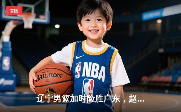 辽宁男篮加时险胜广东，赵继伟35分导演逆转好戏